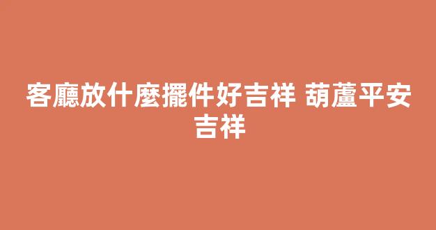 客廳放什麼擺件好吉祥 葫蘆平安吉祥